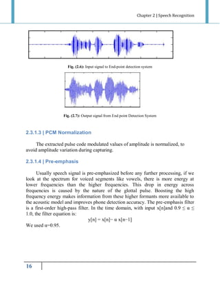 Chapter 2 | Speech Recognition

Fig. (2.6): Input signal to End-point detection system

Fig. (2.7): Output signal from End point Detection System

2.3.1.3 | PCM Normalization
The extracted pulse code modulated values of amplitude is normalized, to
avoid amplitude variation during capturing.
2.3.1.4 | Pre-emphasis
Usually speech signal is pre-emphasized before any further processing, if we
look at the spectrum for voiced segments like vowels, there is more energy at
lower frequencies than the higher frequencies. This drop in energy across
frequencies is caused by the nature of the glottal pulse. Boosting the high
frequency energy makes information from these higher formants more available to
the acoustic model and improves phone detection accuracy. The pre-emphasis filter
is a first-order high-pass filter. In the time domain, with input x[n]and 0.9 ≤ α ≤
1.0, the filter equation is:
y[n] = x[n]− α x[n−1]
We used α=0.95.

16

 