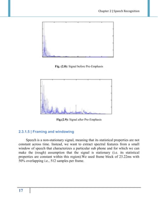 Chapter 2 | Speech Recognition

Fig. (2.8): Signal before Pre-Emphasis

Fig.(2.9): Signal after Pre-Emphasis

2.3.1.5 | Framing and windowing
Speech is a non-stationary signal, meaning that its statistical properties are not
constant across time. Instead, we want to extract spectral features from a small
window of speech that characterizes a particular sub phone and for which we can
make the (rough) assumption that the signal is stationary (i.e. its statistical
properties are constant within this region).We used frame block of 23.22ms with
50% overlapping i.e., 512 samples per frame.

17

 