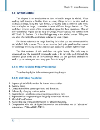 Chapter 3 | Image Processing

3.1 | INTRODUCTION
This chapter is an introduction on how to handle images in Matlab. When
working with images in Matlab, there are many things to keep in mind such as
loading an image, using the right format, saving the data as different data types,
how to display an image, conversion between different image formats, etc. This
worksheet presents some of the commands designed for these operations. Most of
these commands require you to have the Image processing tool box installed with
MATLAB. To find out if it is installed type very at the Matlab prompt. This gives
you a list of what tool boxes that are installed on your system.
For further reference on image handling in Matlab you are recommended to
use Matlab's help browser. There is an extensive (and quite good) on-line manual
for the Image processing tool box that you can access via Matlab's help browser.
The first sections of this worksheet are quite heavy. The only way to
understand how the presented commands work, is to carefully work through the
examples given at the end of the worksheet. Once you can get these examples to
work, experiment on your own using your favorite image!
3.1.1 | What Is Digital Image Processing?
Transforming digital information representing images.
3.1.2 | Motivating Problems:
1.
2.
3.
4.
5.
6.
7.
8.
9.

Improve pictorial information for human interpretation.
Remove noise.
Correct for motion, camera position, and distortion.
Enhance by changing contrast, color.
Segmentation - dividing an image up into constituent parts
Representation - representing an image by some more abstract.
Models Classification.
Reduce the size of image information for efficient handling.
Compression with loss of digital information that minimizes loss of "perceptual"
information. JPEG and GIF, MPEG.

33

 