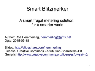 1
Smart Blitzmerker
A smart frugal metering solution,
for a smarter world
Author: Rolf Hemmerling, hemmerling@gmx.net
Date: 2015-09-18
Slides: http://slideshare.com/hemmerling
License: Creative Commons - Attribution-ShareAlike 4.0
Generic http://www.creativecommons.org/licenses/by-sa/4.0/
 