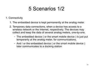 14
5 Scenarios 1/2
1. Connectivity
1. The embedded device is kept permanently at the analog meter.
2. Temporary data connections, when a device has access to a
wireless network or the Internet, respectively. The devices may
collect and keep the data of several analog meters, one-by-one.
– The embedded device ( or the smart mobile device ) is just put
temporarily at the analog meter, for communications,
– And / or the embedded device ( or the smart mobile device )
later communicates to a docking station
 