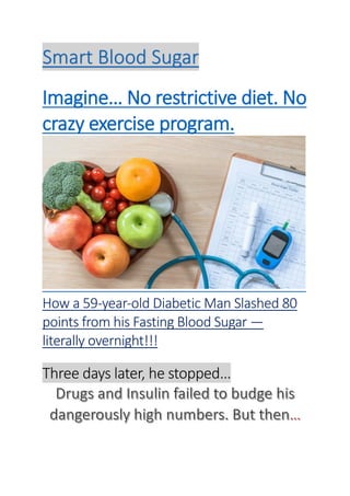 Smart Blood Sugar
Imagine… No restrictive diet. No
crazy exercise program.
How a 59-year-old Diabetic Man Slashed 80
points from his Fasting Blood Sugar —
literally overnight!!!
Three days later, he stopped…
 