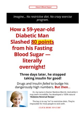 Imagine… No restrictive diet. No crazy exercise
program.
How a 59-year-old
Diabetic Man
Slashed 80 points
from his Fasting
Blood Sugar —
literally
overnight!
Three days later, he stopped
taking insulin for good!
Drugs and Insulin failed to budge his
dangerously high numbers. But then…
Hi, my name is Doctor Marlene Merritt. And while it
may seem incredible, I’ve developed a 100% natural
“Diabetes Reversal Recipe.”
The key is to say “no” to restrictive diets. They’re
impossible for most people to stick with.
SECURE ORDER
Smart Blood Sugar
CLICK HERE TO CURE
 