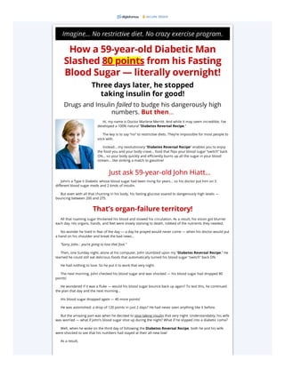 Imagine… No restrictive diet. No crazy exercise program.
How a 59-year-old Diabetic Man
Slashed 80 points from his Fasting
Blood Sugar — literally overnight!
Three days later, he stopped
taking insulin for good!
Drugs and Insulin failed to budge his dangerously high
numbers. But then…
Hi, my name is Doctor Marlene Merritt. And while it may seem incredible, I’ve
developed a 100% natural “Diabetes Reversal Recipe.”
The key is to say “no” to restrictive diets. They’re impossible for most people to
stick with.
Instead… my revolutionary “Diabetes Reversal Recipe” enables you to enjoy
the food you and your body crave… food that flips your blood sugar “switch” back
ON… so your body quickly and efficiently burns up all the sugar in your blood
stream… like striking a match to gasoline!
John’s a Type II Diabetic whose blood sugar had been rising for years… so his doctor put him on 3
different blood sugar meds and 2 kinds of insulin.
But even with all that churning in his body, his fasting glucose soared to dangerously high levels —
bouncing between 200 and 275.
That’s organ-failure territory!
All that roaming sugar thickened his blood and slowed his circulation. As a result, his vision got blurrier
each day. His organs, hands, and feet were slowly starving to death, robbed of the nutrients they needed.
No wonder he lived in fear of the day — a day he prayed would never come — when his doctor would put
a hand on his shoulder and break the bad news…
“Sorry, John… you’re going to lose that foot.”
Then, one Sunday night, alone at his computer, John stumbled upon my “Diabetes Reversal Recipe.” He
learned he could still eat delicious foods that automatically turned his blood sugar “switch” back ON.
He had nothing to lose. So he put it to work that very night.
The next morning, John checked his blood sugar and was shocked — his blood sugar had dropped 80
points!
He wondered if it was a fluke — would his blood sugar bounce back up again? To test this, he continued
the plan that day and the next morning…
His blood sugar dropped again — 40 more points!
He was astonished: a drop of 120 points in just 2 days? He had never seen anything like it before.
But the amazing part was when he decided to stop taking insulin that very night. Understandably, his wife
was worried — what if John’s blood sugar shot up during the night? What if he slipped into a diabetic coma?
Well, when he woke on the third day of following the Diabetes Reversal Recipe, both he and his wife
were shocked to see that his numbers had stayed at their all-new low!
As a result,
SECURE ORDER
Just ask 59-year-old John Hiatt...
 