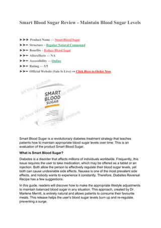 Smart Blood Sugar Review - Maintain Blood Sugar Levels
►➤► Product Name — Smart Blood Sugar
►➤► Structure – Regular Natural Compound
►➤► Benefits – Reduce Blood Sugar
►➤► Aftereffects — NA
►➤► Accessibility — Online
►➤► Rating — 5/5
►➤► Official Website (Sale Is Live) ⤖ Click Here to Order Now
Smart Blood Sugar is a revolutionary diabetes treatment strategy that teaches
patients how to maintain appropriate blood sugar levels over time. This is an
evaluation of the product Smart Blood Sugar.
What is Smart Blood Sugar?
Diabetes is a disorder that affects millions of individuals worldwide. Frequently, this
issue requires the user to take medication, which may be offered as a tablet or an
injection. Both allow the person to effectively regulate their blood sugar levels, yet
both can cause undesirable side effects. Nausea is one of the most prevalent side
effects, and nobody wants to experience it constantly. Therefore, Diabetes Reversal
Recipe has a few suggestions.
In this guide, readers will discover how to make the appropriate lifestyle adjustments
to maintain balanced blood sugar in any situation. This approach, created by Dr.
Marlene Merritt, is entirely natural and allows patients to consume their favourite
meals. This release helps the user's blood sugar levels burn up and re-regulate,
preventing a surge.
 