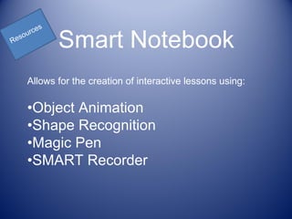 s
      rce
Re
  sou
              Smart Notebook
      Allows for the creation of interactive lessons using:

      •Object Animation
      •Shape Recognition
      •Magic Pen
      •SMART Recorder
 