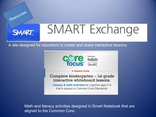 s
     ou rce
    s
 Re




A site designed for educators to create and share interactive lessons.




          Math and literacy activities designed in Smart Notebook that are
          aligned to the Common Core.
 