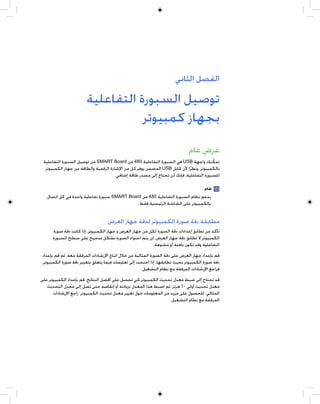 ‫ﺍﻟﻔﺼﻞ ﺍﻟﺜﺎﻧﻲ‬

                       ‫ﺗﻮﺻﻴﻞ ﺍﻟﺴﺒﻮﺭﺓ ﺍﻟﺘﻔﺎﻋﻠﻴﺔ‬
                                  ‫ﺑﺠﻬﺎﺯ ﻛﻤﺒﻴﻮﺗﺮ‬
                                                                            ‫ﻋﺮﺽ ﻋﺎﻡ‬
 ‫ﺗﻤﻜﻨﻚ ﻭﺍﺟﻬﺔ ‪ USB‬ﻓﻲ ﺍﻟﺴﺒﻮﺭﺓ ﺍﻟﺘﻔﺎﻋﻠﻴﺔ 084 ﻣﻦ ‪ SMART Board‬ﻣﻦ ﺗﻮﺻﻴﻞ ﺍﻟﺴﺒﻮﺭﺓ ﺍﻟﺘﻔﺎﻋﻠﻴﺔ‬      ‫ﹼ‬
  ‫ﺑﺎﻟﻜﻤﺒﻴﻮﺗﺮ. ﻭﻧﻈﺮﹰﺍ ﻷﻥ ﻛﺎﺑﻞ ‪ USB‬ﺍﻟﻤﻀﻤﻦ ﻳﻮﻓﺮ ﻛﻞ ﻣﻦ ﺍﻹﺷﺎﺭﺓ ﺍﻟﺮﻗﻤﻴﺔ ﻭﺍﻟﻄﺎﻗﺔ ﻣﻦ ﺟﻬﺎﺯ ﺍﻟﻜﻤﺒﻴﻮﺗﺮ‬
                                       ‫ﻟﻠﺴﺒﻮﺭﺓ ﺍﻟﺘﻔﺎﻋﻠﻴﺔ، ﻓﺈﻧﻚ ﻟﻦ ﺗﺤﺘﺎﺝ ﺇﻟﻰ ﻣﺼﺪﺭ ﻃﺎﻗﺔ ﺇﺿﺎﻓﻲ.‬

                                                                              ‫ﻫﺎﻡ‬
   ‫ﻳﺪﻋﻢ ﻧﻈﺎﻡ ﺍﻟﺴﺒﻮﺭﺓ ﺍﻟﺘﻔﺎﻋﻠﻴﺔ 084 ﻣﻦ ‪ SMART Board‬ﺳﺒﻮﺭﺓ ﺗﻔﺎﻋﻠﻴﺔ ﻭﺍﺣﺪﺓ ﻓﻲ ﻛﻞ ﺍﺗﺼﺎﻝ‬
                                             ‫ﺑﺎﻟﻜﻤﺒﻴﻮﺗﺮ ﻋﻠﻰ ﺍﻟﺸﺎﺷﺔ ﺍﻟﺮﺋﻴﺴﻴﺔ ﻓﻘﻂ.‬


                                  ‫ﻣﻄﺎﺑﻘﺔ ﺩﻗﺔ ﺻﻮﺭﺓ ﺍﻟﻜﻤﺒﻴﻮﺗﺮ ﻟﺪﻗﺔ ﺟﻬﺎﺯ ﺍﻟﻌﺮﺽ‬
      ‫ﺗﺄﻛﺪ ﻣﻦ ﺗﻄﺎﺑﻖ ﺇﻋﺪﺍﺩﺍﺕ ﺩﻗﺔ ﺍﻟﺼﻮﺭﺓ ﻟﻜﻞ ﻣﻦ ﺟﻬﺎﺯ ﺍﻟﻌﺮﺽ ﻭ ﺟﻬﺎﺯ ﺍﻟﻜﻤﺒﻴﻮﺗﺮ. ﺇﺫﺍ ﻛﺎﻧﺖ ﺩﻗﺔ ﺻﻮﺭﺓ‬
      ‫ﺍﻟﻜﻤﺒﻴﻮﺗﺮ ﻻ ﺗﻄﺎﺑﻖ ﺩﻗﺔ ﺟﻬﺎﺯ ﺍﻟﻌﺮﺽ، ﻟﻦ ﻳﺘﻢ ﺍﺣﺘﻮﺍﺀ ﺍﻟﺼﻮﺭﺓ ﺑﺸﻜﻞ ﺻﺤﻴﺢ ﻋﻠﻰ ﺳﻄﺢ ﺍﻟﺴﺒﻮﺭﺓ‬
                                                          ‫ﺍﻟﺘﻔﺎﻋﻠﻴﺔ ﻭﻗﺪ ﺗﻜﻮﻥ ﺑﺎﻫﺘﺔ ﺃﻭ ﻣﺸﻮﻫﺔ.‬
‫ﻗﻢ ﺑﺈﻋﺪﺍﺩ ﺟﻬﺎﺯ ﺍﻟﻌﺮﺽ ﻋﻠﻰ ﺩﻗﺔ ﺍﻟﺼﻮﺭﺓ ﺍﻟﻤﺜﺎﻟﻴﺔ ﻣﻦ ﺧﻼﻝ ﺍﺗﺒﺎﻉ ﺍﻹﺭﺷﺎﺩﺍﺕ ﺍﻟﻤﺮﻓﻘﺔ ﻣﻌﻪ، ﺛﻢ ﻗﻢ ﺑﺈﻋﺪﺍﺩ‬
‫ﺩﻗﺔ ﺻﻮﺭﺓ ﺍﻟﻜﻤﺒﻴﻮﺗﺮ ﺑﺤﻴﺚ ﺗﻄﺎﺑﻘﻬﺎ. ﺇﺫﺍ ﺍﺣﺘﺠﺖ ﺇﻟﻰ ﺗﻌﻠﻴﻤﺎﺕ ﻓﻴﻤﺎ ﻳﺘﻌﻠﻖ ﺑﺘﻐﻴﻴﺮ ﺩﻗﺔ ﺻﻮﺭﺓ ﺍﻟﻜﻤﺒﻴﻮﺗﺮ،‬
                                                    ‫ﻓﺮﺍﺟﻊ ﺍﻹﺭﺷﺎﺩﺍﺕ ﺍﻟﻤﺮﻓﻘﺔ ﻣﻊ ﻧﻈﺎﻡ ﺍﻟﺘﺸﻐﻴﻞ.‬
‫ﻗﺪ ﺗﺤﺘﺎﺝ ﺇﻟﻰ ﺿﺒﻂ ﻣﻌﺪﻝ ﺗﺤﺪﻳﺚ ﺍﻟﻜﻤﺒﻴﻮﺗﺮ ﻛﻲ ﺗﺤﺼﻞ ﻋﻠﻰ ﺃﻓﻀﻞ ﺍﻟﻨﺘﺎﺋﺞ. ﻗﻢ ﺑﺈﻋﺪﺍﺩ ﺍﻟﻜﻤﺒﻴﻮﺗﺮ ﻋﻠﻰ‬
   ‫ﻣﻌﺪﻝ ﺗﺤﺪﻳﺚ ﺃﻭﻟﻲ ٠٦ ﻫﺮﺗﺰ، ﺛﻢ ﺍﺿﺒﻂ ﻫﺬﺍ ﺍﻟﻤﻌﺪﻝ ﺑﺰﻳﺎﺩﺗﻪ ﺃﻭ ﺇﻧﻘﺎﺻﻪ ﺣﺘﻰ ﺗﺼﻞ ﺇﻟﻰ ﻣﻌﺪﻝ ﺍﻟﺘﺤﺪﻳﺚ‬
      ‫ﺍﻟﻤﺜﺎﻟﻲ. ﻟﻠﺤﺼﻮﻝ ﻋﻠﻰ ﻣﺰﻳﺪ ﻣﻦ ﺍﻟﻤﻌﻠﻮﻣﺎﺕ ﺣﻮﻝ ﺗﻐﻴﻴﺮ ﻣﻌﺪﻝ ﺗﺤﺪﻳﺚ ﺍﻟﻜﻤﺒﻴﻮﺗﺮ، ﺭﺍﺟﻊ ﺍﻹﺭﺷﺎﺩﺍﺕ‬
                                                                 ‫ﺍﻟﻤﺮﻓﻘﺔ ﻣﻊ ﻧﻈﺎﻡ ﺍﻟﺘﺸﻐﻴﻞ.‬
 