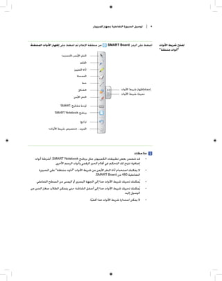 ‫ﺗﻮﺻﻴﻞ ﺍﻟﺴﺒﻮﺭﺓ ﺍﻟﺘﻔﺎﻋﻠﻴﺔ ﺑﺠﻬﺎﺯ ﻛﻤﺒﻴﻮﺗﺮ‬   ‫٨ |‬




‫ﻣﻦ ﻣﻨﻄﻘﺔ ﺍﻹﻋﻼﻡ ﺛﻢ ﺍﺿﻐﻂ ﻋﻠﻰ ﺇﻇﻬﺎﺭ ﺍﻷﺩﻭﺍﺕ ﺍﻟﻤﺘﻨﻘﻠﺔ.‬           ‫ﺍﺿﻐﻂ ﻋﻠﻰ ﺍﻟﺮﻣﺰ ‪SMART Board‬‬          ‫ﻟﻔﺘﺢ ﺷﺮﻳﻂ ﺍﻷﺩﻭﺍﺕ‬
                                                                                                ‫"ﺃﺩﻭﺍﺕ ﻣﺘﻨﻘﻠﺔ"‬
                      ‫ﺍﻟﻨﻘﺮ ﺍﻷﻳﺴﺮ )ﺍﻟﺘﺤﺪﻳﺪ(‬
                                     ‫ﺍﻟﻘﻠﻢ‬
                                ‫ﺃﺩﺍﺓ ﺍﻟﺘﻤﻴﻴﺰ‬
                                  ‫ﺍﻟﻤﻤﺤﺎﺓ‬
                                       ‫ﺧﻂ‬
                                   ‫ﺍﻟﺸﻜﻞ‬                              ‫ﺇﺧﻔﺎﺀ/ﺇﻇﻬﺎﺭ ﺷﺮﻳﻂ ﺍﻷﺩﻭﺍﺕ‬
                                                                      ‫ﺗﺤﺮﻳﻚ ﺷﺮﻳﻂ ﺍﻷﺩﻭﺍﺕ‬
                               ‫ﺍﻟﻨﻘﺮ ﺍﻷﻳﻤﻦ‬

                      ‫ﻟﻮﺣﺔ ﻣﻔﺎﺗﻴﺢ ‪SMART‬‬

                 ‫ﺑﺮﻧﺎﻣﺞ ‪SMART Notebook‬‬

                                     ‫ﺗﺮﺍﺟﻊ‬
             ‫ﺍﻟﻤﺰﻳﺪ... )ﺗﺨﺼﻴﺺ ﺷﺮﻳﻂ ﺍﻷﺩﻭﺍﺕ(‬




                                                                           ‫ﻣﻼﺣﻈﺎﺕ‬
   ‫• ﻗﺪ ﺗﺘﻀﻤﻦ ﺑﻌﺾ ﺗﻄﺒﻴﻘﺎﺕ ﺍﻟﻜﻤﺒﻴﻮﺗﺮ، ﻣﺜﻞ ﺑﺮﻧﺎﻣﺞ ‪ ،SMART Notebook‬ﺃﺷﺮﻃﺔ ﺃﺩﻭﺍﺕ‬
                 ‫ﺇﺿﺎﻓﻴﺔ ﺗﺘﻴﺢ ﻟﻚ ﺍﻟﺘﺤﻜﻢ ﻓﻲ ﺃﻗﻼﻡ ﺍﻟﺤﺒﺮ ﺍﻟﺮﻗﻤﻲ ﻭﺃﺩﻭﺍﺕ ﺍﻟﺮﺳﻢ ﺍﻷﺧﺮﻯ.‬
      ‫ﻻ ﻳﻤﻜﻨﻚ ﺍﺳﺘﺨﺪﺍﻡ ﺃﺩﺍﺓ ﺍﻟﻨﻘﺮ ﺍﻷﻳﻤﻦ ﻣﻦ ﺷﺮﻳﻂ ﺍﻷﺩﻭﺍﺕ "ﺃﺩﺍﻭﺕ ﻣﺘﻨﻘﻠﺔ" ﻋﻠﻰ ﺍﻟﺴﺒﻮﺭﺓ‬         ‫•‬
                                               ‫ﺍﻟﺘﻔﺎﻋﻠﻴﺔ 084 ﻣﻦ ‪.SMART Board‬‬
    ‫ﻳﹸﻤﻜﻨﻚ ﺗﺤﺮﻳﻚ ﺷﺮﻳﻂ ﺍﻷﺩﻭﺍﺕ ﻫﺬﺍ ﺇﻟﻰ ﺍﻟﺠﻬﺔ ﺍﻟﻴﺴﺮﻯ ﺃﻭ ﺍﻟﻴﻤﻨﻰ ﻣﻦ ﺍﻟﺴﻄﺢ ﺍﻟﺘﻔﺎﻋﻠﻲ.‬           ‫•‬
‫ﻳﹸﻤﻜﻨﻚ ﺗﺤﺮﻳﻚ ﺷﺮﻳﻂ ﺍﻷﺩﻭﺍﺕ ﻫﺬﺍ ﺇﻟﻰ ﺃﺳﻔﻞ ﺍﻟﺸﺎﺷﺔ ﺣﺘﻰ ﻳﺘﻤﻜﻦ ﺍﻟﻄﻼﺏ ﺻﻐﺎﺭ ﺍﻟﺴﻦ ﻣﻦ‬                ‫•‬
                                                              ‫ﺍﻟﻮﺻﻮﻝ ﺇﻟﻴﻪ.‬
                                               ‫ﻻ ﻳﻤﻜﻦ ﺍﺳﺘﺪﺍﺭﺓ ﺷﺮﻳﻂ ﺍﻷﺩﻭﺍﺕ ﻫﺬﺍ ﺃﻓﻘﻴﺎ.‬
                                                 ‫ﹰ‬                                       ‫•‬
 