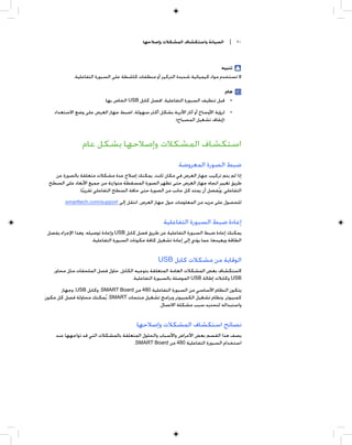 ‫ﺍﻟﺼﻴﺎﻧﺔ ﻭﺍﺳﺘﻜﺸﺎﻑ ﺍﻟﻤﺸﻜﻼﺕ ﻭﺇﺻﻼﺣﻬﺎ‬         ‫٠١ |‬



                                                                                 ‫ﺗﻨﺒﻴﻪ‬
             ‫ﻻ ﺗﺴﺘﺨﺪﻡ ﻣﻮﺍﺩ ﻛﻴﻤﻴﺎﺋﻴﺔ ﺷﺪﻳﺪﺓ ﺍﻟﺘﺮﻛﻴﺰ ﺃﻭ ﻣﻨﻈﻔﺎﺕ ﻛﺎﺷﻄﺔ ﻋﻠﻰ ﺍﻟﺴﺒﻮﺭﺓ ﺍﻟﺘﻔﺎﻋﻠﻴﺔ.‬

                                                                                 ‫ﻫﺎﻡ‬
                            ‫• ﻗﺒﻞ ﺗﻨﻈﻴﻒ ﺍﻟﺴﺒﻮﺭﺓ ﺍﻟﺘﻔﺎﻋﻠﻴﺔ، ﺍﻓﺼﻞ ﻛﺎﺑﻞ ‪ USB‬ﺍﻟﺨﺎﺹ ﺑﻬﺎ.‬
    ‫• ﻟﺮﺅﻳﺔ ﺍﻷﻭﺳﺎﺥ ﺃﻭ ﺁﺛﺎﺭ ﺍﻷﺗﺮﺑﺔ ﺑﺸﻜﻞ ﺃﻛﺜﺮ ﺳﻬﻮﻟﺔ، ﺍﺿﺒﻂ ﺟﻬﺎﺯ ﺍﻟﻌﺮﺽ ﻋﻠﻰ ﻭﺿﻊ ﺍﻻﺳﺘﻌﺪﺍﺩ‬
                                                      ‫)ﺇﻳﻘﺎﻑ ﺗﺸﻐﻴﻞ ﺍﻟﻤﺼﺒﺎﺡ(.‬



                 ‫ﺍﺳﺘﻜﺸﺎﻑ ﺍﻟﻤﺸﻜﻼﺕ ﻭﺇﺻﻼﺣﻬﺎ ﺑﺸﻜﻞ ﻋﺎﻡ‬
                                                               ‫ﺿﺒﻂ ﺍﻟﺼﻮﺭﺓ ﺍﻟﻤﻌﺮﻭﺿﺔ‬
   ‫ﺇﺫﺍ ﻟﻢ ﻳﺘﻢ ﺗﺮﻛﻴﺐ ﺟﻬﺎﺯ ﺍﻟﻌﺮﺽ ﻓﻲ ﻣﻜﺎﻥ ﺛﺎﺑﺖ، ﻳﻤﻜﻨﻚ ﺇﺻﻼﺡ ﻋﺪﺓ ﻣﺸﻜﻼﺕ ﻣﺘﻌﻠﻘﺔ ﺑﺎﻟﺼﻮﺭﺓ ﻋﻦ‬
 ‫ﻃﺮﻳﻖ ﺗﻐﻴﻴﺮ ﺍﺗﺠﺎﻩ ﺟﻬﺎﺯ ﺍﻟﻌﺮﺽ ﺣﺘﻰ ﺗﻈﻬﺮ ﺍﻟﺼﻮﺭﺓ ﺍﻟﻤﺴﻘﻄﺔ ﻣﺘﻮﺍﺯﻧﺔ ﻣﻦ ﺟﻤﻴﻊ ﺍﻷﺑﻌﺎﺩ ﻋﻠﻰ ﺍﻟﺴﻄﺢ‬
              ‫ﺍﻟﺘﻔﺎﻋﻠﻲ. ﻭﻳﹸﻔﻀﻞ ﺃﻥ ﻳﻤﺘﺪ ﻛﻞ ﺟﺎﻧﺐ ﻣﻦ ﺍﻟﺼﻮﺭﺓ ﺣﺘﻰ ﺣﺎﻓﺔ ﺍﻟﺴﻄﺢ ﺍﻟﺘﻔﺎﻋﻠﻲ ﺗﻘﺮﻳﺒﺎ.‬
                ‫ﹰ‬
         ‫ﻟﻠﺤﺼﻮﻝ ﻋﻠﻰ ﻣﺰﻳﺪ ﻣﻦ ﺍﻟﻤﻌﻠﻮﻣﺎﺕ ﺣﻮﻝ ﺟﻬﺎﺯ ﺍﻟﻌﺮﺽ، ﺍﻧﺘﻘﻞ ﺇﻟﻰ ‪.smarttech.com/support‬‬


                                                        ‫ﺇﻋﺎﺩﺓ ﺿﺒﻂ ﺍﻟﺴﺒﻮﺭﺓ ﺍﻟﺘﻔﺎﻋﻠﻴﺔ‬
 ‫ﻳﻤﻜﻨﻚ ﺇﻋﺎﺩﺓ ﺿﺒﻂ ﺍﻟﺴﺒﻮﺭﺓ ﺍﻟﺘﻔﺎﻋﻠﻴﺔ ﻋﻦ ﻃﺮﻳﻖ ﻓﺼﻞ ﻛﺎﺑﻞ ‪ USB‬ﻭﺇﻋﺎﺩﺓ ﺗﻮﺻﻴﻠﻪ. ﻭﻫﺬﺍ ﺍﻹﺟﺮﺍﺀ ﻳﻔﺼﻞ‬
                      ‫ﺍﻟﻄﺎﻗﺔ ﻭﻳﻌﻴﺪﻫﺎ، ﻣﻤﺎ ﻳﺆﺩﻱ ﺇﻟﻰ ﺇﻋﺎﺩﺓ ﺗﺸﻐﻴﻞ ﻛﺎﻓﺔ ﻣﻜﻮﻧﺎﺕ ﺍﻟﺴﺒﻮﺭﺓ ﺍﻟﺘﻔﺎﻋﻠﻴﺔ.‬


                                                     ‫ﺍﻟﻮﻗﺎﻳﺔ ﻣﻦ ﻣﺸﻜﻼﺕ ﻛﺎﺑﻞ ‪USB‬‬
    ‫ﻻﺳﺘﻜﺸﺎﻑ ﺑﻌﺾ ﺍﻟﻤﺸﻜﻼﺕ ﺍﻟﻌﺎﻣﺔ ﺍﻟﻤﺘﻌﻠﻘﺔ ﺑﺘﻮﺟﻴﻪ ﺍﻟﻜﺎﺑﻞ، ﺣﺎﻭﻝ ﻓﺼﻞ ﺍﻟﻤﻠﺤﻘﺎﺕ ﻣﺜﻞ ﻣﺤﺎﻭﺭ‬
                                      ‫‪ USB‬ﻭﻛﺎﺑﻼﺕ ﺇﻃﺎﻟﺔ ‪ USB‬ﺍﻟﻤﻮﺻﻠﺔ ﺑﺎﻟﺴﺒﻮﺭﺓ ﺍﻟﺘﻔﺎﻋﻠﻴﺔ.‬
      ‫ﻳﺘﻜﻮﻥ ﺍﻟﻨﻈﺎﻡ ﺍﻷﺳﺎﺳﻲ ﻣﻦ ﺍﻟﺴﺒﻮﺭﺓ ﺍﻟﺘﻔﺎﻋﻠﻴﺔ 084 ﻣﻦ ‪ ،SMART Board‬ﻭﻛﺎﺑﻞ ‪ ،USB‬ﻭﺟﻬﺎﺯ‬
‫ﻛﻤﺒﻴﻮﺗﺮ، ﻭﻧﻈﺎﻡ ﺗﺸﻐﻴﻞ ﺍﻟﻜﻤﺒﻴﻮﺗﺮ ﻭﺑﺮﺍﻣﺞ ﺗﺸﻐﻴﻞ ﻣﻨﺘﺠﺎﺕ ‪ .SMART‬ﻳﹸﻤﻜﻨﻚ ﻣﺤﺎﻭﻟﺔ ﻓﺼﻞ ﻛﻞ ﻣﻜﻮﻥ‬
                                              ‫ﻭﺍﺳﺘﺒﺪﺍﻟﻪ ﻟﺘﺤﺪﻳﺪ ﺳﺒﺐ ﻣﺸﻜﻠﺔ ﺍﻻﺗﺼﺎﻝ.‬


                                           ‫ﻧﺼﺎﺋﺢ ﺍﺳﺘﻜﺸﺎﻑ ﺍﻟﻤﺸﻜﻼﺕ ﻭﺇﺻﻼﺣﻬﺎ‬
     ‫ﻳﺼﻒ ﻫﺬﺍ ﺍﻟﻘﺴﻢ ﺑﻌﺾ ﺍﻷﻋﺮﺍﺽ ﻭﺍﻷﺳﺒﺎﺏ ﻭﺍﻟﺤﻠﻮﻝ ﺍﻟﻤﺘﻌﻠﻘﺔ ﺑﺎﻟﻤﺸﻜﻼﺕ ﺍﻟﺘﻲ ﻗﺪ ﺗﻮﺍﺟﻬﻬﺎ ﻋﻨﺪ‬
                                       ‫ﺍﺳﺘﺨﺪﺍﻡ ﺍﻟﺴﺒﻮﺭﺓ ﺍﻟﺘﻔﺎﻋﻠﻴﺔ 084 ﻣﻦ ‪.SMART Board‬‬
 
