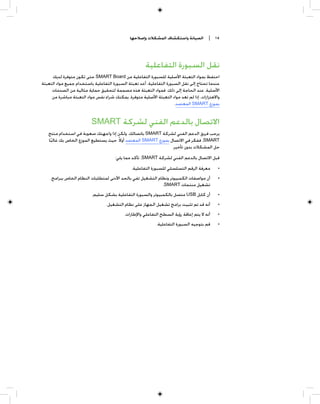 ‫ﺍﻟﺼﻴﺎﻧﺔ ﻭﺍﺳﺘﻜﺸﺎﻑ ﺍﻟﻤﺸﻜﻼﺕ ﻭﺇﺻﻼﺣﻬﺎ‬         ‫٥١ |‬




                                                      ‫ﻧﻘﻞ ﺍﻟﺴﺒﻮﺭﺓ ﺍﻟﺘﻔﺎﻋﻠﻴﺔ‬
     ‫ﺍﺣﺘﻔﻆ ﺑﻤﻮﺍﺩ ﺍﻟﺘﻌﺒﺌﺔ ﺍﻷﺻﻠﻴﺔ ﻟﻠﺴﺒﻮﺭﺓ ﺍﻟﺘﻔﺎﻋﻠﻴﺔ ﻣﻦ ‪ SMART Board‬ﺣﺘﻰ ﺗﻜﻮﻥ ﻣﺘﻮﻓﺮﺓ ﻟﺪﻳﻚ‬
‫ﻋﻨﺪﻣﺎ ﺗﺤﺘﺎﺝ ﺇﻟﻰ ﻧﻘﻞ ﺍﻟﺴﺒﻮﺭﺓ ﺍﻟﺘﻔﺎﻋﻠﻴﺔ. ﺃﻋﺪ ﺗﻌﺒﺌﺔ ﺍﻟﺴﺒﻮﺭﺓ ﺍﻟﺘﻔﺎﻋﻠﻴﺔ ﺑﺎﺳﺘﺨﺪﺍﻡ ﺟﻤﻴﻊ ﻣﻮﺍﺩ ﺍﻟﺘﻌﺒﺌﺔ‬
     ‫ﺍﻷﺻﻠﻴﺔ، ﻋﻨﺪ ﺍﻟﺤﺎﺟﺔ ﺇﻟﻰ ﺫﻟﻚ. ﻓﻤﻮﺍﺩ ﺍﻟﺘﻌﺒﺌﺔ ﻫﺬﻩ ﻣﺼﻤﻤﺔ ﻟﺘﺤﻘﻴﻖ ﺣﻤﺎﻳﺔ ﻣﺜﺎﻟﻴﺔ ﻣﻦ ﺍﻟﺼﺪﻣﺎﺕ‬
     ‫ﻭﺍﻻﻫﺘﺰﺍﺯﺍﺕ. ﺇﺫﺍ ﻟﻢ ﺗﻌﺪ ﻣﻮﺍﺩ ﺍﻟﺘﻌﺒﺌﺔ ﺍﻷﺻﻠﻴﺔ ﻣﺘﻮﻓﺮﺓ، ﻳﻤﻜﻨﻚ ﺷﺮﺍﺀ ﻧﻔﺲ ﻣﻮﺍﺩ ﺍﻟﺘﻌﺒﺌﺔ ﻣﺒﺎﺷﺮﺓ ﻣﻦ‬
                                                                      ‫ﺑﻤﻮﺯﻉ ‪ SMART‬ﺍﻟﻤﻌﺘﻤﺪ.‬


                          ‫ﺍﻻﺗﺼﺎﻝ ﺑﺎﻟﺪﻋﻢ ﺍﻟﻔﻨﻲ ﻟﺸﺮﻛﺔ ‪SMART‬‬
   ‫ﻳﺮﺣﺐ ﻓﺮﻳﻖ ﺍﻟﺪﻋﻢ ﺍﻟﻔﻨﻲ ﻟﺸﺮﻛﺔ ‪ SMART‬ﺑﺎﺗﺼﺎﻟﻚ. ﻭﻟﻜﻦ ﺇﺫﺍ ﻭﺍﺟﻬﺘﻚ ﺻﻌﻮﺑﺔ ﻓﻲ ﺍﺳﺘﺨﺪﺍﻡ ﻣﻨﺘﺞ‬
   ‫‪ ،SMART‬ﻓﻔﻜﺮ ﻓﻲ ﺍﻻﺗﺼﺎﻝ ﺑﻤﻮﺯﻉ ‪ SMART‬ﺍﻟﻤﻌﺘﻤﺪ ﺃﻭﻻ ﹰ. ﺣﻴﺚ ﻳﺴﺘﻄﻴﻊ ﺍﻟﻤﻮﺯﻉ ﺍﻟﺨﺎﺹ ﺑﻚ ﻏﺎﻟﺒﺎ‬
    ‫ﹰ‬
                                                                ‫ﺣﻞ ﺍﻟﻤﺸﻜﻼﺕ ﺑﺪﻭﻥ ﺗﺄﺧﻴﺮ.‬
                                      ‫ﻗﺒﻞ ﺍﻻﺗﺼﺎﻝ ﺑﺎﻟﺪﻋﻢ ﺍﻟﻔﻨﻲ ﻟﺸﺮﻛﺔ ‪ ،SMART‬ﺗﺄﻛﺪ ﻣﻤﺎ ﻳﻠﻲ:‬
                                               ‫ﻣﻌﺮﻓﺔ ﺍﻟﺮﻗﻢ ﺍﻟﺘﺴﻠﺴﻠﻲ ﻟﻠﺴﺒﻮﺭﺓ ﺍﻟﺘﻔﺎﻋﻠﻴﺔ.‬      ‫•‬
     ‫ﺃﻥ ﻣﻮﺍﺻﻔﺎﺕ ﺍﻟﻜﻤﺒﻴﻮﺗﺮ ﻭﻧﻈﺎﻡ ﺍﻟﺘﺸﻐﻴﻞ ﺗﻔﻲ ﺑﺎﻟﺤﺪ ﺍﻷﺩﻧﻰ ﻟﻤﺘﻄﻠﺒﺎﺕ ﺍﻟﻨﻈﺎﻡ ﺍﻟﺨﺎﺹ ﺑﺒﺮﺍﻣﺞ‬        ‫•‬
                                                            ‫ﺗﺸﻐﻴﻞ ﻣﻨﺘﺠﺎﺕ ‪.SMART‬‬
                          ‫ﺃﻥ ﻛﺎﺑﻞ ‪ USB‬ﻣﺘﺼﻞ ﺑﺎﻟﻜﻤﺒﻴﻮﺗﺮ ﻭﺍﻟﺴﺒﻮﺭﺓ ﺍﻟﺘﻔﺎﻋﻠﻴﺔ ﺑﺸﻜﻞ ﺳﻠﻴﻢ.‬         ‫•‬
                                 ‫ﺃﻧﻪ ﻗﺪ ﺗﻢ ﺗﺜﺒﻴﺖ ﺑﺮﺍﻣﺞ ﺗﺸﻐﻴﻞ ﺍﻟﺠﻬﺎﺯ ﻋﻠﻰ ﻧﻈﺎﻡ ﺍﻟﺘﺸﻐﻴﻞ.‬       ‫•‬
                                           ‫ﺃﻧﻪ ﻻ ﻳﺘﻢ ﺇﻋﺎﻗﺔ ﺭﺅﻳﺔ ﺍﻟﺴﻄﺢ ﺍﻟﺘﻔﺎﻋﻠﻲ ﻭﺍﻹﻃﺎﺭﺍﺕ.‬    ‫•‬
                                                            ‫ﻗﻢ ﺑﺘﻮﺟﻴﻪ ﺍﻟﺴﺒﻮﺭﺓ ﺍﻟﺘﻔﺎﻋﻠﻴﺔ.‬    ‫•‬
 