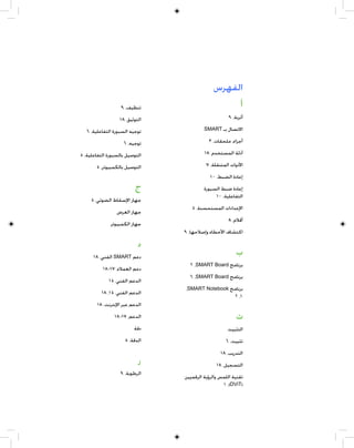 ‫ﺍﻟﻔﻬﺮﺱ‬
                   ‫ﺗﻨﻈﻴﻒ، ٩‬                       ‫ﺃ‬
                  ‫ﺍﻟﺘﻮﺛﻴﻖ، ٨١‬                        ‫ﺃﺗﺮﺑﺔ، ٩‬

   ‫ﺗﻮﺟﻴﻪ ﺍﻟﺴﺒﻮﺭﺓ ﺍﻟﺘﻔﺎﻋﻠﻴﺔ، ٦‬            ‫ﺍﻻﺗﺼﺎﻝ ﺑـ ‪SMART‬‬

                    ‫ﺗﻮﺟﻴﻪ، ٦‬               ‫ﺃﺟﺰﺍﺀ، ﻣﻠﺤﻘﺎﺕ، ٣‬

‫ﺍﻟﺘﻮﺻﻴﻞ ﺑﺎﻟﺴﺒﻮﺭﺓ ﺍﻟﺘﻔﺎﻋﻠﻴﺔ، ٥‬            ‫ﺃﺩﻟﺔ ﺍﻟﻤﺴﺘﺨﺪﻡ، ٨١‬

       ‫ﺍﻟﺘﻮﺻﻴﻞ ﺑﺎﻟﻜﻤﺒﻴﻮﺗﺮ، ٥‬              ‫ﺍﻷﺩﻭﺍﺕ ﺍﻟﻤﺘﻨﻘﻠﺔ، ٧‬
                                            ‫ﺇﻋﺎﺩﺓ ﺍﻟﻀﺒﻂ، ٠١‬
                          ‫ﺝ‬              ‫ﺇﻋﺎﺩﺓ ﺿﺒﻂ ﺍﻟﺴﺒﻮﺭﺓ‬
                                              ‫ﺍﻟﺘﻔﺎﻋﻠﻴﺔ، ٠١‬
     ‫ﺟﻬﺎﺯ ﺍﻹﺳﻘﺎﻁ ﺍﻟﻀﻮﺋﻲ، ٥‬
                                   ‫ﺍﻹﻋﺪﺍﺩﺍﺕ ﺍﻟﻤﺴﺘﺤﺴﻨﺔ، ٥‬
                 ‫ﺟﻬﺎﺯ ﺍﻟﻌﺮﺽ‬
                                                     ‫ﺃﻗﻼﻡ، ٨‬
              ‫ﺟﻬﺎﺯ ﺍﻟﻜﻤﺒﻴﻮﺗﺮ‬
                                ‫ﺍﻛﺘﺸﺎﻑ ﺍﻷﺧﻄﺎﺀ ﻭﺇﺻﻼﺣﻬﺎ، ٩‬

                           ‫ﺩ‬
      ‫ﺩﻋﻢ ‪ SMART‬ﺍﻟﻔﻨﻲ، ٨١‬
                                                         ‫ﺏ‬
                                  ‫ﺑﺮﻧﺎﻣﺞ ‪٢ ،SMART Board‬‬
          ‫ﺩﻋﻢ ﺍﻟﻌﻤﻼﺀ، ٧١-٨١‬
                                  ‫ﺑﺮﻧﺎﻣﺞ ‪٦ ،SMART Board‬‬
             ‫ﺍﻟﺪﻋﻢ ﺍﻟﻔﻨﻲ، ٥١‬
                                ‫ﺑﺮﻧﺎﻣﺞ ‪،SMART Notebook‬‬
          ‫ﺍﻟﺪﻋﻢ ﺍﻟﻔﻨﻲ، ٥١، ٨١‬
                                                  ‫١، ٢‬
       ‫ﺍﻟﺪﻋﻢ ﻋﺒﺮ ﺍﻹﻧﺘﺮﻧﺖ، ٨١‬
                ‫ﺍﻟﺪﻋﻢ، ٧١-٨١‬                             ‫ﺕ‬
                         ‫ﺩﻗﺔ‬                        ‫ﺍﻟﺘﺜﺒﻴﺖ‬
                     ‫ﺍﻟﺪﻗﺔ، ٥‬                       ‫ﺗﺜﺒﻴﺖ، ٦‬
                                                 ‫ﺍﻟﺘﺪﺭﻳﺐ، ٨١‬
                           ‫ﺭ‬                   ‫ﺍﻟﺘﺴﺠﻴﻞ، ٨١‬
                   ‫ﺍﻟﺮﻃﻮﺑﺔ، ٩‬
                                ‫ﺗﻘﻨﻴﺔ ﺍﻟﻠﻤﺲ ﻭﺍﻟﺮﺅﻳﺔ ﺍﻟﺮﻗﻤﻴﻴﻦ‬
                                                  ‫)‪١ ،(DViT‬‬
 