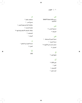 ‫ﺍﻟﻔﻬﺮﺱ‬    ‫٠٢ |‬




                               ‫ﻡ‬                          ‫ﺱ‬
                  ‫ﻣﺘﻄﻠﺒﺎﺕ ﻧﻈﺎﻡ، ٣‬    ‫ﺳﺒﻮﺭﺓ 084 ‪SMART Board‬‬
                                                     ‫ﺍﻟﺘﻔﺎﻋﻠﻴﺔ‬
                   ‫ﻣﺴﺢ ﺍﻟﺤﺒﺮ، ٠١‬
    ‫ﻣﻄﺎﺑﻘﺔ ﺍﻟﺪﻗﺔ ﻣﻊ ﺟﻬﺎﺯ ﺍﻟﻌﺮﺽ، ٥‬
                                                          ‫ﺹ‬
                 ‫ﻣﻌﺪﻝ ﺍﻟﺘﺤﺪﻳﺚ، ٥‬
                                              ‫ﺻﻨﺪﻭﻕ ﺍﻟﺸﺤﻦ، ٥١‬
‫ﻣﻘﺎﻻﺕ ﺍﻛﺘﺸﺎﻑ ﺍﻷﺧﻄﺎﺀ ﻭﺇﺻﻼﺣﻬﺎ، ٨١‬
                                                     ‫ﺍﻟﺼﻴﺎﻧﺔ، ٩‬
                      ‫ﺍﻟﻤﻠﺤﻘﺎﺕ، ٣‬
                        ‫ﺍﻟﻤﻴﺰﺍﺕ، ١‬                        ‫ﺽ‬
                                      ‫ﺿﺒﻂ ﺍﻟﺼﻮﺭﺓ ﺍﻟﻤﺴﻘﻄﺔ، ٠١‬
                               ‫ﻥ‬               ‫ﺿﺒﻂ ﺍﻟﺼﻮﺭﺓ، ٠١‬
         ‫ﻧﺴﺒﺔ ﺍﻟﻌﺮﺽ ﺇﻟﻰ ﺍﻻﺭﺗﻔﺎﻉ، ١‬
                                     ‫ﺿﻤﺎﻥ ﻣﺤﺪﻭﺩ ﻋﻠﻰ ﺍﻷﺟﻬﺰﺓ، ٨١‬
                         ‫ﺍﻟﻨﻘﻞ، ٥١‬
                                                    ‫ﺍﻟﻀﻤﺎﻥ، ٨١‬

                              ‫‪U‬‬
                                                            ‫ﻕ‬
                             ‫‪USB‬‬
                                                  ‫ﻗﻄﻊ ﺍﻟﻐﻴﺎﺭ، ٣‬


                                                           ‫ﻙ‬
                                                  ‫ﻛﺎﺑﻞ ‪٣ ،USB‬‬
                                                        ‫ﻛﺎﺑﻞ، ٣‬
                                                   ‫ﺍﻟﻜﻤﺒﻴﻮﺗﺮ، ٥‬
                                                  ‫ﻛﻴﻒ ﺗﻌﻤﻞ، ٢‬
 