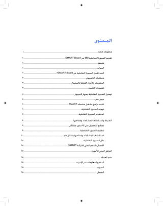 ‫ﺍﻟﻤﺤﺘﻮﻯ‬
   ‫ﻣﻌﻠﻮﻣﺎﺕ ﻫﺎﻣﺔ..................................................................................................................................................... ‪i‬‬

  ‫ﺗﻘﺪﻳﻢ ﺍﻟﺴﺒﻮﺭﺓ ﺍﻟﺘﻔﺎﻋﻠﻴﺔ 084 ﻣﻦ ‪١ ................................................................................... SMART Board‬‬
  ‫ﻣﻘﺪﻣﺔ................................................................................................................................................... ١‬
  ‫ﺍﻟﻤﻴﺰﺍﺕ................................................................................................................................................... ١‬
  ‫ﻛﻴﻒ ﺗﻌﻤﻞ ﺍﻟﺴﺒﻮﺭﺓ ﺍﻟﺘﻔﺎﻋﻠﻴﺔ ﻣﻦ ‪SMART Board‬؟.................................................................. ٢‬
  ‫ﻣﺘﻄﻠﺒﺎﺕ ﺍﻟﻜﻤﺒﻴﻮﺗﺮ............................................................................................................................. ٣‬
  ‫ﺍﻟﻤﻠﺤﻘﺎﺕ ﻭﺍﻷﺟﺰﺍﺀ ﺍﻟﻘﺎﺑﻠﺔ ﻟﻼﺳﺘﺒﺪﺍﻝ .............................................................................................. ٣‬
  ‫ﺗﻠﻤﻴﺤﺎﺕ ﺍﻟﺘﺜﺒﻴﺖ................................................................................................................................. ٣‬

  ‫ﺗﻮﺻﻴﻞ ﺍﻟﺴﺒﻮﺭﺓ ﺍﻟﺘﻔﺎﻋﻠﻴﺔ ﺑﺠﻬﺎﺯ ﻛﻤﺒﻴﻮﺗﺮ ..................................................................................................... ٥‬
  ‫ﻋﺮﺽ ﻋﺎﻡ ............................................................................................................................................... ٥‬
  ‫ﺗﺜﺒﻴﺖ ﺑﺮﺍﻣﺞ ﺗﺸﻐﻴﻞ ﻣﻨﺘﺠﺎﺕ ‪٦ ..........................................................................................SMART‬‬
  ‫ﺗﻮﺟﻴﻪ ﺍﻟﺴﺒﻮﺭﺓ ﺍﻟﺘﻔﺎﻋﻠﻴﺔ................................................................................................................... ٦‬
  ‫ﺍﺳﺘﺨﺪﺍﻡ ﺍﻟﺴﺒﻮﺭﺓ ﺍﻟﺘﻔﺎﻋﻠﻴﺔ ............................................................................................................. ٧‬

  ‫ﺍﻟﺼﻴﺎﻧﺔ ﻭﺍﺳﺘﻜﺸﺎﻑ ﺍﻟﻤﺸﻜﻼﺕ ﻭﺇﺻﻼﺣﻬﺎ................................................................................................... ٩‬
  ‫ﻧﺼﺎﺋﺢ ﻟﻠﺤﺼﻮﻝ ﻋﻠﻰ ﺃﺩﺍﺀ ﺑﺪﻭﻥ ﻣﺸﺎﻛﻞ .......................................................................................... ٩‬
  ‫ﺗﻨﻈﻴﻒ ﺍﻟﺴﺒﻮﺭﺓ ﺍﻟﺘﻔﺎﻋﻠﻴﺔ................................................................................................................. ٩‬
‫ﺍﺳﺘﻜﺸﺎﻑ ﺍﻟﻤﺸﻜﻼﺕ ﻭﺇﺻﻼﺣﻬﺎ ﺑﺸﻜﻞ ﻋﺎﻡ................................................................................ ٠١‬
‫ﻧﻘﻞ ﺍﻟﺴﺒﻮﺭﺓ ﺍﻟﺘﻔﺎﻋﻠﻴﺔ....................................................................................................................... ٥١‬
‫ﺍﻻﺗﺼﺎﻝ ﺑﺎﻟﺪﻋﻢ ﺍﻟﻔﻨﻲ ﻟﺸﺮﻛﺔ ‪١٥ .........................................................................................SMART‬‬
‫ﺍﻟﺘﻮﺍﻓﻖ ﺍﻟﺒﻴﺌﻲ ﻟﻸﺟﻬﺰﺓ....................................................................................................................................... ٧١‬

‫ﺩﻋﻢ ﺍﻟﻌﻤﻼﺀ.......................................................................................................................................................... ٨١‬
‫ﺍﻟﺪﻋﻢ ﻭﺍﻟﻤﻌﻠﻮﻣﺎﺕ ﻋﺒﺮ ﺍﻹﻧﺘﺮﻧﺖ........................................................................................................ ٨١‬
‫ﺍﻟﺘﺪﺭﻳﺐ .................................................................................................................................................. ٨١‬
‫ﺍﻟﻀﻤﺎﻥ .................................................................................................................................................. ٨١‬
 