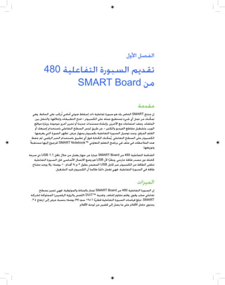 ‫ﺍﻟﻔﺼﻞ ﺍﻷﻭﻝ‬

           ‫ﺗﻘﺪﻳﻢ ﺍﻟﺴﺒﻮﺭﺓ ﺍﻟﺘﻔﺎﻋﻠﻴﺔ 084‬
                   ‫ﻣﻦ ‪SMART Board‬‬

                                                                               ‫ﻣﻘﺪﻣﺔ‬
  ‫ﺇﻥ ﻣﻨﺘﺞ ‪ SMART‬ﺍﻟﺨﺎﺹ ﺑﻚ ﻫﻮ ﺳﺒﻮﺭﺓ ﺗﻔﺎﻋﻠﻴﺔ ﺫﺍﺕ ﺇﺳﻘﺎﻁ ﺿﻮﺋﻲ ﺃﻣﺎﻣﻲ ﺗﹸﺮﻛﺐ ﻋﻠﻰ ﺍﻟﺤﺎﺋﻂ. ﻭﻫﻲ‬
    ‫ﺗﻤﻜﻨﻚ ﻣﻦ ﻋﻤﻞ ﺃﻱ ﺷﻲﺀ ﺗﺴﺘﻄﻴﻊ ﻋﻤﻠﻪ ﻋﻠﻰ ﺍﻟﻜﻤﺒﻴﻮﺗﺮ — ﻓﺘﺢ ﺍﻟﺘﻄﺒﻴﻘﺎﺕ ﻭﺇﻏﻼﻗﻬﺎ، ﻭﺍﻟﺘﻨﻘﻞ ﺑﻴﻦ‬  ‫ﹼ‬
   ‫ﺍﻟﻤﻠﻔﺎﺕ، ﻭﻋﻘﺪ ﺍﺟﺘﻤﺎﻋﺎﺕ ﻣﻊ ﺍﻵﺧﺮﻳﻦ، ﻭﺇﻧﺸﺎﺀ ﻣﺴﺘﻨﺪﺍﺕ ﺟﺪﻳﺪﺓ ﺃﻭ ﺗﺤﺮﻳﺮ ﺃﺧﺮﻯ ﻣﻮﺟﻮﺩﺓ، ﻭﺯﻳﺎﺭﺓ ﻣﻮﺍﻗﻊ‬
    ‫ﺍﻟﻮﻳﺐ، ﻭﺗﺸﻐﻴﻞ ﻣﻘﺎﻃﻊ ﺍﻟﻔﻴﺪﻳﻮ ﻭﺍﻟﻜﺜﻴﺮ — ﻋﻦ ﻃﺮﻳﻖ ﻟﻤﺲ ﺍﻟﺴﻄﺢ ﺍﻟﺘﻔﺎﻋﻠﻲ ﺑﺎﺳﺘﺨﺪﺍﻡ ﺇﺻﺒﻌﻚ ﺃﻭ‬
    ‫ﺍﻟﻘﻠﻢ ﺍﻟﻤﺮﻓﻖ. ﻭﻋﻨﺪ ﺗﻮﺻﻴﻞ ﺍﻟﺴﺒﻮﺭﺓ ﺍﻟﺘﻔﺎﻋﻠﻴﺔ ﺑﻜﻤﺒﻴﻮﺗﺮ ﻭﺟﻬﺎﺯ ﻋﺮﺽ، ﺗﻈﻬﺮ ﺍﻟﺼﻮﺭﺓ ﺍﻟﺘﻲ ﻳﻌﺮﺿﻬﺎ‬
  ‫ﺍﻟﻜﻤﺒﻴﻮﺗﺮ ﻋﻠﻰ ﺍﻟﺴﻄﺢ ﺍﻟﺘﻔﺎﻋﻠﻲ. ﻳﹸﻤﻜﻨﻚ ﺍﻟﻜﺘﺎﺑﺔ ﻓﻮﻕ ﺃﻱ ﺗﻄﺒﻴﻖ ﺑﺎﺳﺘﺨﺪﺍﻡ ﺍﻟﺤﺒﺮ ﺍﻟﺮﻗﻤﻲ، ﺛﻢ ﺣﻔﻆ‬
‫ﻫﺬﻩ ﺍﻟﻤﻼﺣﻈﺎﺕ ﻓﻲ ﻣﻠﻒ ﻓﻲ ﺑﺮﻧﺎﻣﺞ ﺍﻟﺘﻌﻠﻢ ﺍﻟﺘﻌﺎﻭﻧﻲ ™‪ SMART Notebook‬ﻟﻠﺮﺟﻮﻉ ﺇﻟﻴﻬﺎ ﻣﺴﺘﻘﺒﻼﹰ‬
                                                                                   ‫ﻭﺗﻮﺯﻳﻌﻬﺎ.‬
‫ﺍﻟﺸﺎﺷﺔ ﺍﻟﺘﻔﺎﻋﻠﻴﺔ 084 ﻣﻦ ‪ SMART Board‬ﻋﺒﺎﺭﺓ ﻋﻦ ﺟﻬﺎﺯ ﻳﻌﻤﻞ ﻣﻦ ﺧﻼﻝ ﻧﺎﻗﻞ 1.1 ‪ USB‬ﺫﻱ ﺳﺮﻋﺔ‬
   ‫ﻛﺎﻣﻠﺔ ﺩﻭﻥ ﻣﺼﺪﺭ ﻃﺎﻗﺔ ﺧﺎﺭﺟﻲ. ﻭﻧﻈﺮﹰﺍ ﻷﻥ ‪ USB‬ﻫﻮ ﻭﺿﻊ ﺍﻻﺗﺼﺎﻝ ﺍﻷﺳﺎﺳﻲ، ﻓﺈﻥ ﺍﻟﺴﺒﻮﺭﺓ ﺍﻟﺘﻔﺎﻋﻠﻴﺔ‬
  ‫ﺗﺘﻠﻘﻰ ﺍﻟﻄﺎﻗﺔ ﻣﻦ ﺍﻟﻜﻤﺒﻴﻮﺗﺮ ﻋﺒﺮ ﻛﺎﺑﻞ ‪ USB‬ﺍﻟﻤﻀﻤﻦ ﺑﻄﻮﻝ ٣ ﻡ )٩ ﺃﻗﺪﺍﻡ ٠١ ﺑﻮﺻﺔ(. ﻭﻻ ﻳﻮﺟﺪ ﻣﻔﺘﺎﺡ‬
                   ‫ﻃﺎﻗﺔ ﻓﻲ ﺍﻟﺴﺒﻮﺭﺓ ﺍﻟﺘﻔﺎﻋﻠﻴﺔ. ﻓﻬﻲ ﺗﻌﻤﻞ ﺩﺍﺋﻤﺎ ﻃﺎﻟﻤﺎ ﺃﻥ ﺍﻟﻜﻤﺒﻴﻮﺗﺮ ﻗﻴﺪ ﺍﻟﺘﺸﻐﻴﻞ.‬
                                                    ‫ﹰ‬


                                                                               ‫ﺍﻟﻤﻴﺰﺍﺕ‬
       ‫ﺇﻥ ﺍﻟﺴﺒﻮﺭﺓ ﺍﻟﺘﻔﺎﻋﻠﻴﺔ 084 ﻣﻦ ‪ SMART Board‬ﺗﻤﺘﺎﺯ ﺑﺎﻟﻤﺘﺎﻧﺔ ﻭﺍﻟﻤﻮﺛﻮﻗﻴﺔ. ﻓﻬﻲ ﺗﺘﻤﻴﺰ ﺑﺴﻄﺢ‬
 ‫ﺗﻔﺎﻋﻠﻲ ﺻﻠﺐ ﻭﻗﻮﻱ، ﻭﻗﻠﻢ ﻣﻘﺎﻭﻡ ﻟﻠﺘﻠﻒ، ﻭﺗﻘﻨﻴﺔ ™‪) DViT‬ﺍﻟﻠﻤﺲ ﻭﺍﻟﺮﺅﻳﺔ ﺍﻟﺮﻗﻤﻴﻴﻦ( ﺍﻟﻤﻤﻠﻮﻛﺔ ﻟﺸﺮﻛﺔ‬
 ‫‪ .SMART‬ﺗﺒﻠﻎ ﻗﻴﺎﺳﺎﺕ ﺍﻟﺴﺒﻮﺭﺓ ﺍﻟﺘﻔﺎﻋﻠﻴﺔ ﻗﻄﺮﻳﹰﺎ ٦٫٥٩١ ﺳﻢ )٧٧ ﺑﻮﺻﺔ( ﺑﻨﺴﺒﺔ ﻋﺮﺽ ﺇﻟﻰ ﺍﺭﺗﻔﺎﻉ ٤:٣.‬
                                    ‫ﻳﺤﺘﻮﻱ ﺣﺎﻣﻞ ﺍﻷﻗﻼﻡ ﻋﻠﻰ ﻣﺎ ﻳﺼﻞ ﺇﻟﻰ ﻗﻠﻤﻴﻦ ﻣﻦ ﻟﻮﺣﺔ ﺍﻷﻗﻼﻡ.‬
 