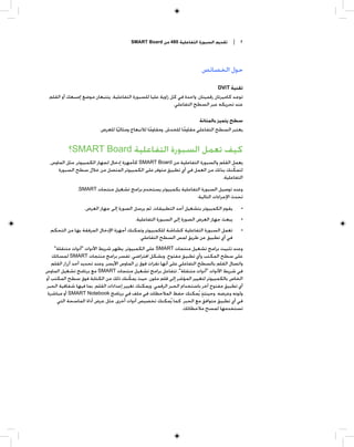 ‫ﺗﻘﺪﻳﻢ ﺍﻟﺴﺒﻮﺭﺓ ﺍﻟﺘﻔﺎﻋﻠﻴﺔ 084 ﻣﻦ ‪SMART Board‬‬        ‫٢ |‬



                                                                          ‫ﺣﻮﻝ ﺍﻟﺨﺼﺎﺋﺺ‬

                                                                                  ‫ﺗﻘﻨﻴﺔ ‪DViT‬‬
 ‫ﺗﻮﺟﺪ ﻛﺎﻣﻴﺮﺗﺎﻥ ﺭﻗﻤﻴﺘﺎﻥ، ﻭﺍﺣﺪﺓ ﻓﻲ ﻛﻞ ﺯﺍﻭﻳﺔ ﻋﻠﻴﺎ ﻟﻠﺴﺒﻮﺭﺓ ﺍﻟﺘﻔﺎﻋﻠﻴﺔ، ﻳﺘﺘﺒﻌﺎﻥ ﻣﻮﺿﻊ ﺇﺻﺒﻌﻚ ﺃﻭ ﺍﻟﻘﻠﻢ‬
                                                            ‫ﻋﻨﺪ ﺗﺤﺮﻳﻜﻪ ﻋﺒﺮ ﺍﻟﺴﻄﺢ ﺍﻟﺘﻔﺎﻋﻠﻲ.‬

                                                                       ‫ﺳﻄﺢ ﻳﺘﻤﻴﺰ ﺑﺎﻟﻤﺘﺎﻧﺔ‬
                         ‫ﻳﻌﺘﺒﺮ ﺍﻟﺴﻄﺢ ﺍﻟﺘﻔﺎﻋﻠﻲ ﻣﻘﺎﻭﻣﺎ ﻟﻠﺨﺪﺵ، ﻭﻣﻘﺎﻭﻣﺎ ﻟﻼﻧﺒﻌﺎﺝ ﻭﻣﺜﺎﻟﻴﺎ ﻟﻠﻌﺮﺽ.‬
                                 ‫ﹰ‬               ‫ﹰ‬              ‫ﹰ‬


           ‫ﻛﻴﻒ ﺗﻌﻤﻞ ﺍﻟﺴﺒﻮﺭﺓ ﺍﻟﺘﻔﺎﻋﻠﻴﺔ ‪SMART Board‬؟‬
  ‫ﻳﻌﻤﻞ ﺍﻟﻘﻠﻢ ﻭﺍﻟﺴﺒﻮﺭﺓ ﺍﻟﺘﻔﺎﻋﻠﻴﺔ ﻣﻦ ‪ SMART Board‬ﻛﺄﺟﻬﺰﺓ ﺇﺩﺧﺎﻝ ﻟﺠﻬﺎﺯ ﺍﻟﻜﻤﺒﻴﻮﺗﺮ، ﻣﺜﻞ ﺍﻟﻤﺎﻭﺱ،‬
      ‫ﻟﺘﻤﻜﻨﻚ ﺑﺬﻟﻚ ﻣﻦ ﺍﻟﻌﻤﻞ ﻓﻲ ﺃﻱ ﺗﻄﺒﻴﻖ ﻣﺘﻮﻓﺮ ﻋﻠﻰ ﺍﻟﻜﻤﺒﻴﻮﺗﺮ ﺍﻟﻤﺘﺼﻞ ﻣﻦ ﺧﻼﻝ ﺳﻄﺢ ﺍﻟﺴﺒﻮﺭﺓ‬‫ﹼ‬
                                                                               ‫ﺍﻟﺘﻔﺎﻋﻠﻴﺔ.‬
               ‫ﻭﻋﻨﺪ ﺗﻮﺻﻴﻞ ﺍﻟﺴﺒﻮﺭﺓ ﺍﻟﺘﻔﺎﻋﻠﻴﺔ ﺑﻜﻤﺒﻴﻮﺗﺮ ﻳﺴﺘﺨﺪﻡ ﺑﺮﺍﻣﺞ ﺗﺸﻐﻴﻞ ﻣﻨﺘﺠﺎﺕ ‪،SMART‬‬
                                                                ‫ﺗﺤﺪﺙ ﺍﻹﺟﺮﺍﺀﺍﺕ ﺍﻟﺘﺎﻟﻴﺔ:‬
                  ‫ﻳﻘﻮﻡ ﺍﻟﻜﻤﺒﻴﻮﺗﺮ ﺑﺘﺸﻐﻴﻞ ﺃﺣﺪ ﺍﻟﺘﻄﺒﻴﻘﺎﺕ، ﺛﻢ ﻳﺮﺳﻞ ﺍﻟﺼﻮﺭﺓ ﺇﻟﻰ ﺟﻬﺎﺯ ﺍﻟﻌﺮﺽ.‬        ‫•‬
                                          ‫ﻳﺒﻌﺚ ﺟﻬﺎﺯ ﺍﻟﻌﺮﺽ ﺍﻟﺼﻮﺭﺓ ﺇﻟﻰ ﺍﻟﺴﺒﻮﺭﺓ ﺍﻟﺘﻔﺎﻋﻠﻴﺔ.‬      ‫•‬
  ‫ﺗﻌﻤﻞ ﺍﻟﺴﺒﻮﺭﺓ ﺍﻟﺘﻔﺎﻋﻠﻴﺔ ﻛﺸﺎﺷﺔ ﻟﻠﻜﻤﺒﻴﻮﺗﺮ ﻭﺗﻤﻜﻨﻚ ﺃﺟﻬﺰﺓ ﺍﻹﺩﺧﺎﻝ ﺍﻟﻤﺮﻓﻘﺔ ﺑﻬﺎ ﻣﻦ ﺍﻟﺘﺤﻜﻢ‬           ‫•‬
                                         ‫ﻓﻲ ﺃﻱ ﺗﻄﺒﻴﻖ ﻋﻦ ﻃﺮﻳﻖ ﻟﻤﺲ ﺍﻟﺴﻄﺢ ﺍﻟﺘﻔﺎﻋﻠﻲ.‬
   ‫ﻭﻋﻨﺪ ﺗﺜﺒﻴﺖ ﺑﺮﺍﻣﺞ ﺗﺸﻐﻴﻞ ﻣﻨﺘﺠﺎﺕ ‪ SMART‬ﻋﻠﻰ ﺍﻟﻜﻤﺒﻴﻮﺗﺮ، ﻳﻈﻬﺮ ﺷﺮﻳﻂ ﺍﻷﺩﻭﺍﺕ "ﺃﺩﻭﺍﺕ ﻣﺘﻨﻘﻠﺔ"‬
  ‫ﻋﻠﻰ ﺳﻄﺢ ﺍﻟﻤﻜﺘﺐ ﻭﺃﻱ ﺗﻄﺒﻴﻖ ﻣﻔﺘﻮﺡ. ﻭﺑﺸﻜﻞ ﺍﻓﺘﺮﺍﺿﻲ، ﺗﻔﺴﺮ ﺑﺮﺍﻣﺞ ﻣﻨﺘﺠﺎﺕ ‪ SMART‬ﻟﻤﺴﺎﺗﻚ‬
   ‫ﻭﺍﺗﺼﺎﻝ ﺍﻟﻘﻠﻢ ﺑﺎﻟﺴﻄﺢ ﺍﻟﺘﻔﺎﻋﻠﻲ ﻋﻠﻰ ﺃﻧﻬﺎ ﻧﻘﺮﺍﺕ ﻓﻮﻕ ﺯﺭ ﺍﻟﻤﺎﻭﺱ ﺍﻷﻳﺴﺮ. ﻭﻋﻨﺪ ﺗﺤﺪﻳﺪ ﺃﺣﺪ ﺃﺯﺭﺍﺭ ﺍﻟﻘﻠﻢ‬
‫ﻓﻲ ﺷﺮﻳﻂ ﺍﻷﺩﻭﺍﺕ "ﺃﺩﻭﺍﺕ ﻣﺘﻨﻘﻠﺔ"، ﺗﺘﻔﺎﻋﻞ ﺑﺮﺍﻣﺞ ﺗﺸﻐﻴﻞ ﻣﻨﺘﺠﺎﺕ ‪ SMART‬ﻣﻊ ﺑﺮﻧﺎﻣﺞ ﺗﺸﻐﻴﻞ ﺍﻟﻤﺎﻭﺱ‬
                                        ‫ﹼ‬
‫ﺍﻟﺨﺎﺹ ﺑﺎﻟﻜﻤﺒﻴﻮﺗﺮ ﻟﺘﻐﻴﻴﺮ ﺍﻟﻤﺆﺷﺮ ﺇﻟﻰ ﻗﻠﻢ ﻣﻠﻮﻥ، ﺣﻴﺚ ﻳﻤﻜﻨﻚ ﺫﻟﻚ ﻣﻦ ﺍﻟﻜﺘﺎﺑﺔ ﻓﻮﻕ ﺳﻄﺢ ﺍﻟﻤﻜﺘﺐ ﺃﻭ‬
‫ﺃﻱ ﺗﻄﺒﻴﻖ ﻣﻔﺘﻮﺡ ﺁﺧﺮ ﺑﺎﺳﺘﺨﺪﺍﻡ ﺍﻟﺤﺒﺮ ﺍﻟﺮﻗﻤﻲ. ﻭﻳﻤﻜﻨﻚ ﺗﻐﻴﻴﺮ ﺇﻋﺪﺍﺩﺍﺕ ﺍﻟﻘﻠﻢ، ﺑﻤﺎ ﻓﻴﻬﺎ ﺷﻔﺎﻓﻴﺔ ﺍﻟﺤﺒﺮ‬
 ‫ﻭﻟﻮﻧﻪ ﻭﻋﺮﺿﻪ. ﻭﺣﻴﻨﺌﺬ ﻳﹸﻤﻜﻨﻚ ﺣﻔﻆ ﺍﻟﻤﻼﺣﻈﺎﺕ ﻓﻲ ﻣﻠﻒ ﻓﻲ ﺑﺮﻧﺎﻣﺞ ‪ SMART Notebook‬ﺃﻭ ﻣﺒﺎﺷﺮﺓ‬
                                                                            ‫ﹴ‬
     ‫ﻓﻲ ﺃﻱ ﺗﻄﺒﻴﻖ ﻣﺘﻮﺍﻓﻖ ﻣﻊ ﺍﻟﺤﺒﺮ. ﻛﻤﺎ ﻳﹸﻤﻜﻨﻚ ﺗﺨﺼﻴﺺ ﺃﺩﻭﺍﺕ ﺃﺧﺮﻯ، ﻣﺜﻞ ﻋﺮﺽ ﺃﺩﺍﺓ ﺍﻟﻤﺎﺳﺤﺔ ﺍﻟﺘﻲ‬
                                                                   ‫ﺗﺴﺘﺨﺪﻣﻬﺎ ﻟﻤﺴﺢ ﻣﻼﺣﻈﺎﺗﻚ.‬
 