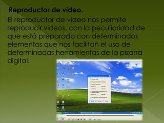 Reproductor de video.
El reproductor de video nos permite
reproducir videos, con la peculiaridad de
que está preparado con determinados
elementos que nos facilitan el uso de
determinadas herramientas de la pizarra
digital.
 