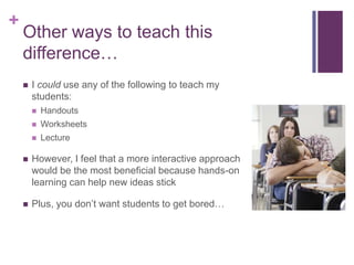 +

Other ways to teach this
difference…


I could use any of the following to teach my
students:


Handouts



Worksheets



Lecture



However, I feel that a more interactive approach
would be the most beneficial because hands-on
learning can help new ideas stick



Plus, you don’t want students to get bored…

 