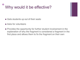 +

Why would it be effective?


Gets students up out of their seats



Asks for volunteers



Provides the opportunity for further student involvement in the
explanation of why the fragment is considered a fragment in the
first place and allows them to fix the fragment on their own

 