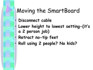 Moving the SmartBoard Disconnect cable Lower height to lowest setting-(it’s a 2 person job) Retract no-tip feet Roll using 2 people? No kids? 