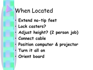 When Located Extend no-tip feet Lock casters? Adjust height? (2 person job) Connect cable Position computer & projector Turn it all on Orient board 