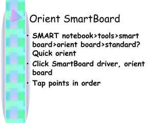 Orient SmartBoard SMART notebook>tools>smart board>orient board>standard? Quick orient Click SmartBoard driver, orient board Tap points in order  