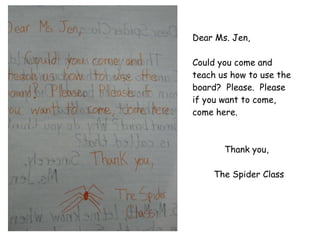 Dear Ms. Jen, Could you come and teach us how to use the board?  Please.  Please if you want to come, come here. Thank you,   The Spider Class 