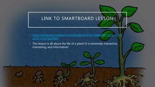 LINK TO SMARTBOARD LESSON
• http://exchange.smarttech.com/details.html?id=3a6be085-fa73-4189-
a214-c7e274ea7884
• This lesson is all about the life of a plant! It is extremely interactive,
interesting, and informative!
 
