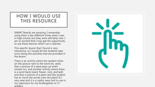 HOW I WOULD USE
THIS RESOURCE
• SMART Boards are amazing. I remember
using them a few different times when I was
in high school, but they were still fairly new. I
am so excited that I may get the opportunity
to use these devices when I am a teacher.
• This specific lesson that I found is very
interactive, so I would let the students take
turns doing the activities that are provided in
the lesson.
• There is an activity where the student clicks
on the picture next to the word (ex. seed,
then a picture of a seed pops up when
clicked on), and another activity where there
is a word bank (seed, flower, root, and leaf)
and then a picture of a plant and the student
has to move the words onto the plant! It’s
very neat and it is a useful, easy tool to use in
my classroom for my Kindergarten or 1st
graders.
 