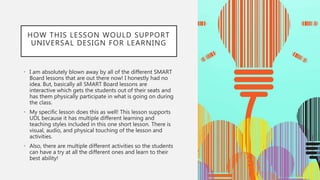 HOW THIS LESSON WOULD SUPPORT
UNIVERSAL DESIGN FOR LEARNING
• I am absolutely blown away by all of the different SMART
Board lessons that are out there now! I honestly had no
idea. But, basically all SMART Board lessons are
interactive which gets the students out of their seats and
has them physically participate in what is going on during
the class.
• My specific lesson does this as well! This lesson supports
UDL because it has multiple different learning and
teaching styles included in this one short lesson. There is
visual, audio, and physical touching of the lesson and
activities.
• Also, there are multiple different activities so the students
can have a try at all the different ones and learn to their
best ability!
 