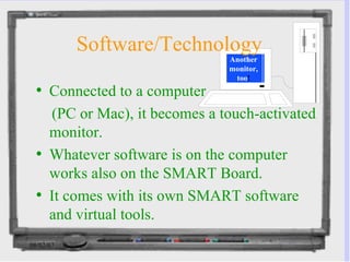 Software/Technology Connected to a computer  (PC or Mac), it becomes a touch-activated monitor. Whatever software is on the computer works also on the SMART Board. It comes with its own SMART software and virtual tools.  Another monitor, too ! 