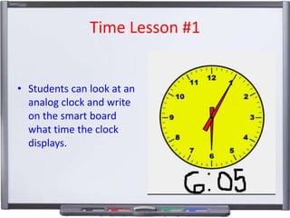 Time Lesson #1
• Students can look at an
analog clock and write
on the smart board
what time the clock
displays.