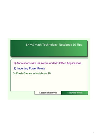 SHMS Math Technology  Notebook 10 Tips




1) Annotations with Ink Aware and MS Office Applications
2) Importing Power Points
3) Flash Games in Notebook 10
4) SMART Exchange




                     Lesson objectives      Teachers' notes




                                                              1
 