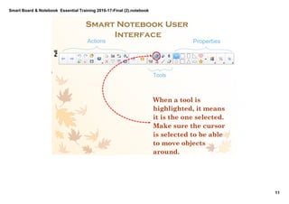 Smart Board & Notebook  Essential Training 2016­17­Final (2).notebook
11
S Elkilany
Smart Notebook User 
Interface
Actions
Tools
Properties
When a tool is
highlighted, it means
it is the one selected.
Make sure the cursor
is selected to be able
to move objects
around.
PullPullIntroducing the UI 
briefly focusing on the 
Tools and their 
functions and 
demonstrating that with 
teachers.
 