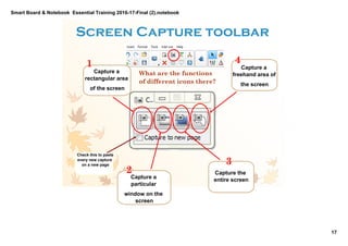 Smart Board & Notebook  Essential Training 2016­17­Final (2).notebook
17
S Elkilany
Screen Capture toolbar
Capture a 
rectangular area 
of the screen
Capture a 
particular 
window on the 
screen
Capture the 
entire screen
1
2
3
Capture a 
freehand area of 
the screen
4
Check this to paste 
every new capture 
on a new page
What are the functions
of different icons there?
 
