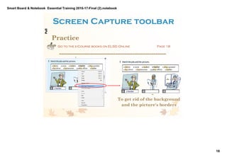 Smart Board & Notebook  Essential Training 2016­17­Final (2).notebook
18
S Elkilany
Screen Capture toolbar
Practice
Go to the e-Course books on ELSD Online  Page 18 
­­­­­­­­­­­­­­­­­­­­­­­­­­­­­­­­­­­­­­­­­­­­­­­­­­­
To get rid of the background
and the picture's borders
PullPull
Demonstration. The link 
goes to the Beginner 
book online, p18. 
It shows also another 
function dealing with 
pictures which is 
removing the image 
background by right 
clicking the picture and 
selecting "Set Image 
Transparency" and 
clicking on the part that 
you want transparent. 
Useful function for 
getting rid of parts of 
pictures and 
decreasing its size so it 
won't hide the text near 
it.     
 