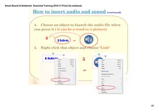 Smart Board & Notebook  Essential Training 2016­17­Final (2).notebook
21
S Elkilany
4. Choose an object to launch the audio file when
you press it ( it can be a word or a picture)
5. Right click that object and choose "Link"
How to insert audio and sound (continued)
4 Listen  or
or
5
 