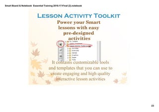 Smart Board & Notebook  Essential Training 2016­17­Final (2).notebook
23
S Elkilany
Lesson Activity Toolkit 
Power your Smart
lessons with easy
pre­designed
activities
It contains customizable tools
and templates that you can use to
create engaging and high quality
interactive lesson activities
 