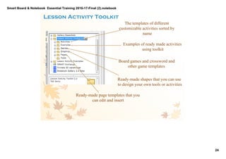 Smart Board & Notebook  Essential Training 2016­17­Final (2).notebook
24
S Elkilany
The templates of different
customizable activities sorted by
name
Examples of ready made activities
using toolkit
Board games and crossword and
other game templates
Ready­made shapes that you can use
to design your own tools or activities
Ready­made page templates that you
can edit and insert
Lesson Activity Toolkit 
 