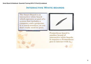 Smart Board & Notebook  Essential Training 2016­17­Final (2).notebook
5
S Elkilany
Interactive White boards 
The Smart Board is an
interactive white board
which operates as part of a
system that includes a
computer and a projector.
It is touch­sensitive, so you
don't really need its pens.
Promethean board is
another brand of
interactive white boards.
It requires a Promethean
pen to interact with it.
 