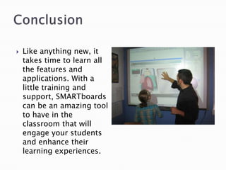 ConclusionLike anything new, it takes time to learn all the features and applications. With a little training and support, SMARTboards can be an amazing tool to have in the classroom that will engage your students and enhance their learning experiences. 