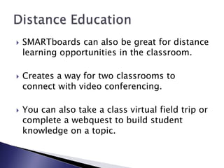SMARTboards can also be great for distance learning opportunities in the classroom.Creates a way for two classrooms to connect with video conferencing. You can also take a class virtual field trip or complete a webquest to build student knowledge on a topic. Distance Education
