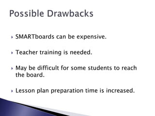 SMARTboards can be expensive.Teacher training is needed.May be difficult for some students to reach the board.Lesson plan preparation time is increased.Possible Drawbacks