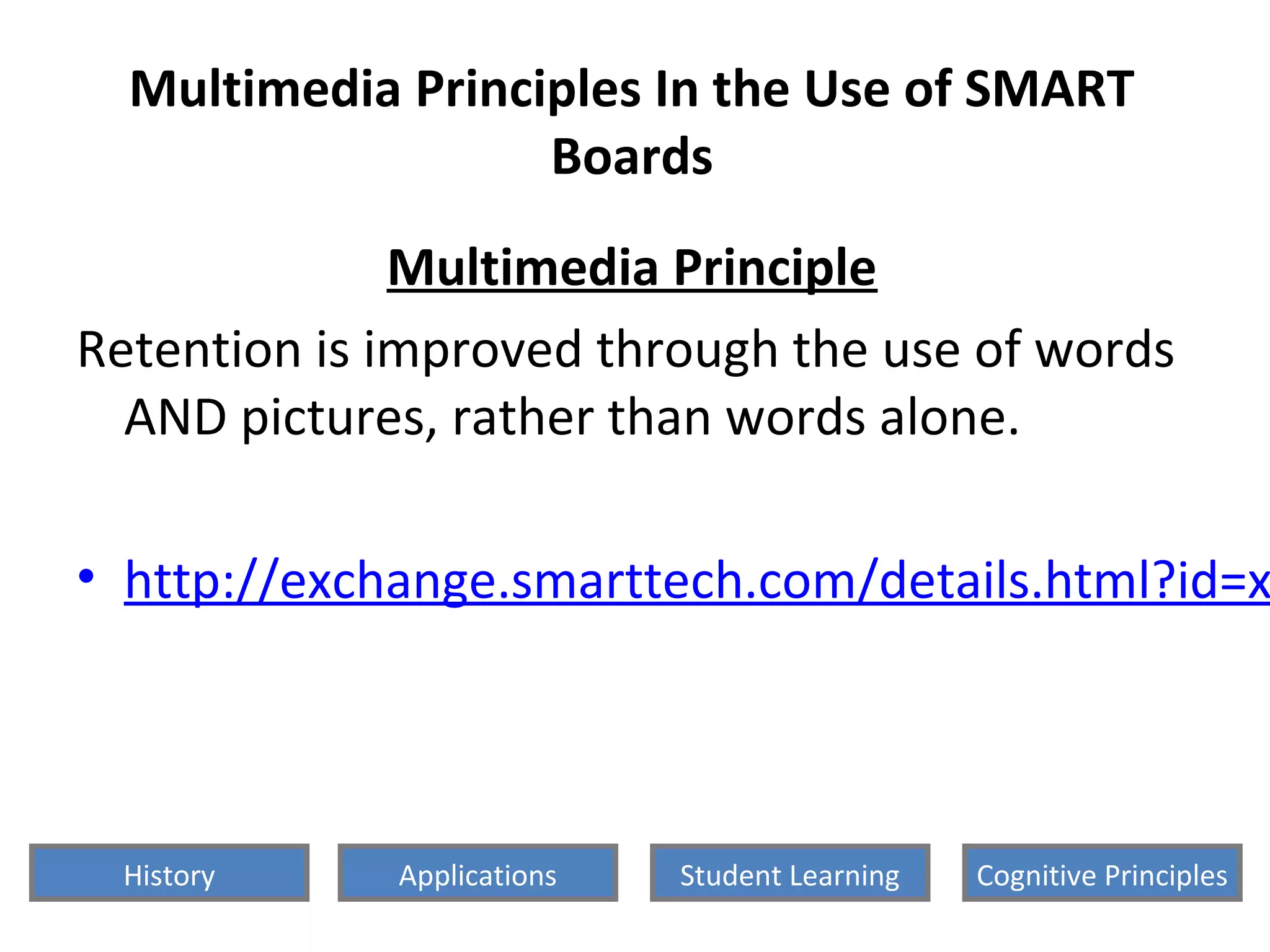Multimedia Principles In the Use of SMART
Boards
Multimedia Principle
Retention is improved through the use of words
AND pictures, rather than words alone.
• http://exchange.smarttech.com/details.html?id=x
History Cognitive PrinciplesStudent LearningApplications
 