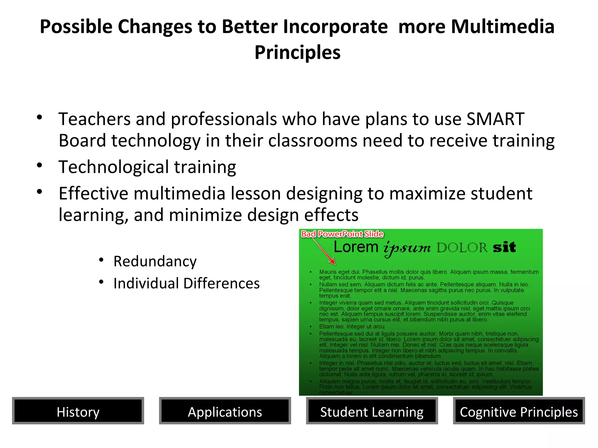 Possible Changes to Better Incorporate more Multimedia
Principles
• Teachers and professionals who have plans to use SMART
Board technology in their classrooms need to receive training
• Technological training
• Effective multimedia lesson designing to maximize student
learning, and minimize design effects
• Redundancy
• Individual Differences
History Cognitive PrinciplesStudent LearningApplications
 