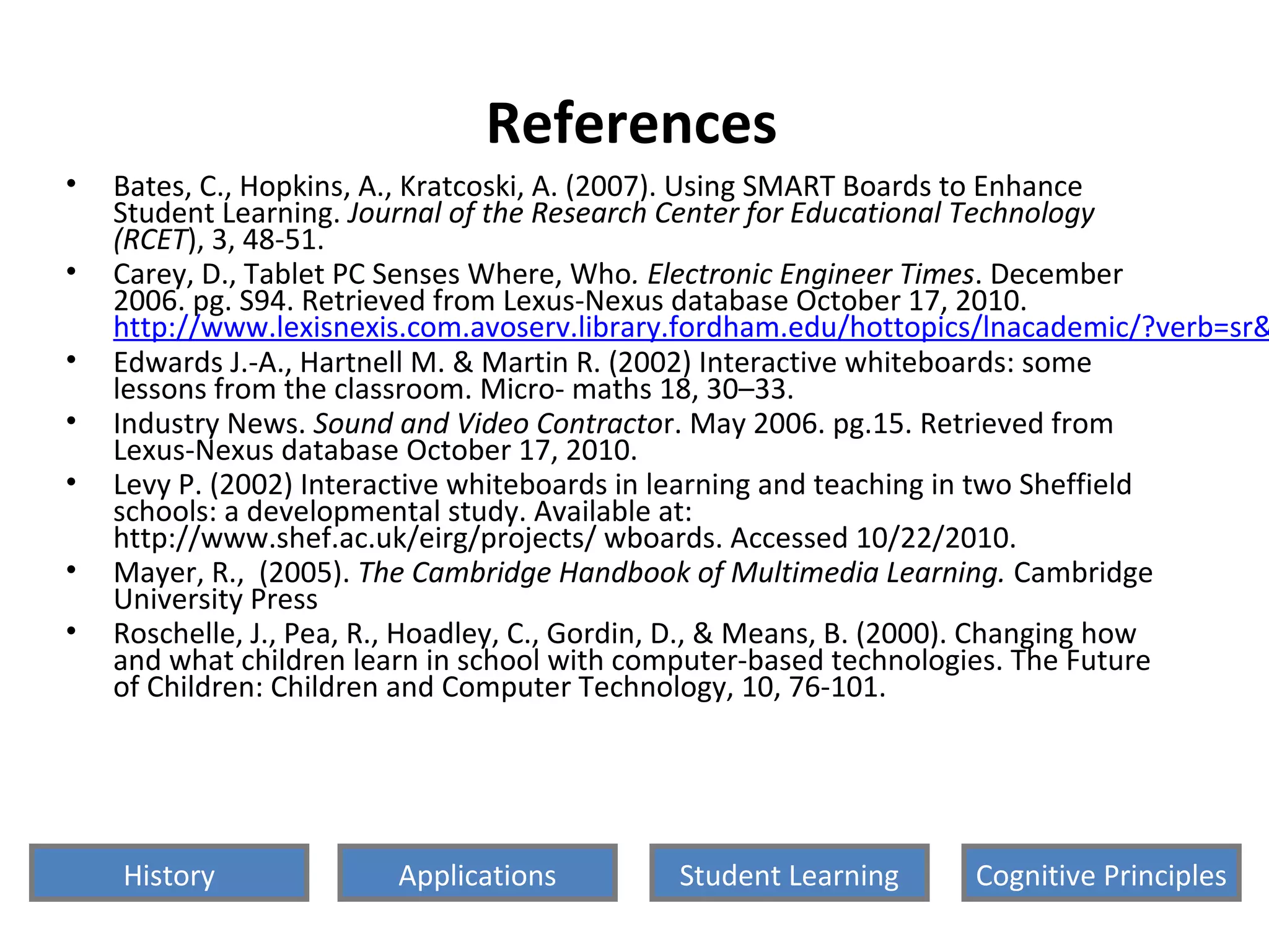 References
• Bates, C., Hopkins, A., Kratcoski, A. (2007). Using SMART Boards to Enhance
Student Learning. Journal of the Research Center for Educational Technology
(RCET), 3, 48-51.
• Carey, D., Tablet PC Senses Where, Who. Electronic Engineer Times. December
2006. pg. S94. Retrieved from Lexus-Nexus database October 17, 2010.
http://www.lexisnexis.com.avoserv.library.fordham.edu/hottopics/lnacademic/?verb=sr&
• Edwards J.-A., Hartnell M. & Martin R. (2002) Interactive whiteboards: some
lessons from the classroom. Micro- maths 18, 30–33.
• Industry News. Sound and Video Contractor. May 2006. pg.15. Retrieved from
Lexus-Nexus database October 17, 2010.
• Levy P. (2002) Interactive whiteboards in learning and teaching in two Sheffield
schools: a developmental study. Available at:
http://www.shef.ac.uk/eirg/projects/ wboards. Accessed 10/22/2010.
• Mayer, R., (2005). The Cambridge Handbook of Multimedia Learning. Cambridge
University Press
• Roschelle, J., Pea, R., Hoadley, C., Gordin, D., & Means, B. (2000). Changing how
and what children learn in school with computer-based technologies. The Future
of Children: Children and Computer Technology, 10, 76-101.
History Cognitive PrinciplesStudent LearningApplications
 