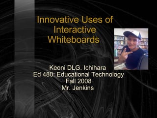 Innovative Uses of Interactive Whiteboards  Keoni DLG. Ichihara  Ed 480: Educational Technology Fall 2008 Mr. Jenkins  