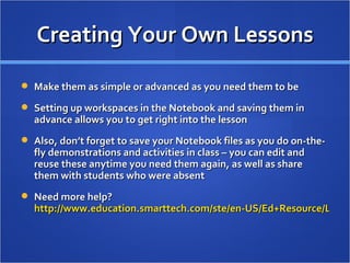 Creating Your Own Lessons Make them as simple or advanced as you need them to be Setting up workspaces in the Notebook and saving them in advance allows you to get right into the lesson Also, don’t forget to save your Notebook files as you do on-the-fly demonstrations and activities in class – you can edit and reuse these anytime you need them again, as well as share them with students who were absent Need more help?  http://www.education.smarttech.com/ste/en-US/Ed+Resource/Lesson+resources/default.htm   