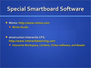 Special Smartboard Software SMART Technologies:  http://www.smarttech.com   SMART Board Tools/SMART Notebook SMART Ideas Senteo Response System SMARTSync/SyncronEyes Promethean:  http://www.prometheanworld.com   ActivSoftware Hitachi StarBoard:  http://starboard.hitachi-soft.com   StarBoard Viewer Mult-e-Maths  Toolbox 