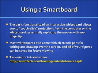 Using a Smartboard The basic functionality of an interactive whiteboard allows you to “touch-click” projections from the computer on the whiteboard, essentially replacing the mouse with your fingertip Most whiteboards also come with electronic pens for writing and drawing over the screen, and all of your figures can be saved for future viewing Two minute tutorial videos:  http://smarttech.com/trainingcenter/tutorials.asp#   